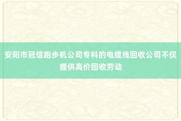 安阳市冠信跑步机公司专科的电缆线回收公司不仅提供高价回收劳动
